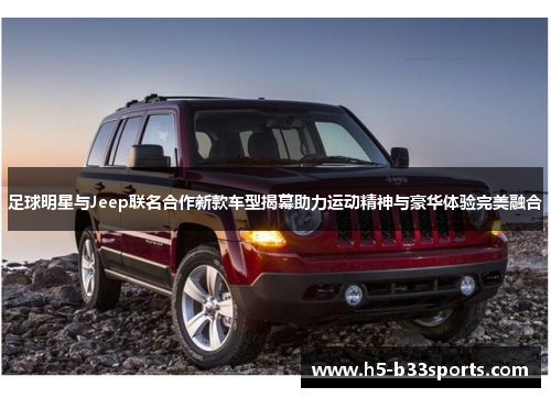 足球明星与Jeep联名合作新款车型揭幕助力运动精神与豪华体验完美融合