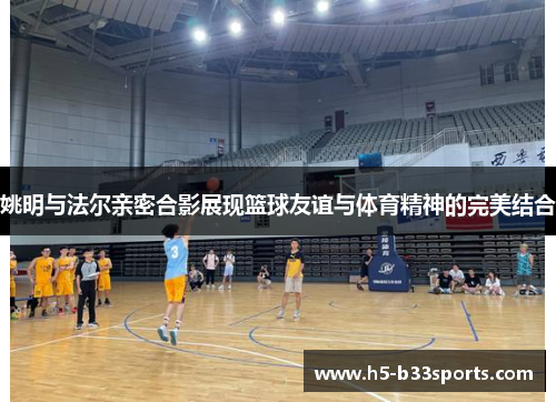 姚明与法尔亲密合影展现篮球友谊与体育精神的完美结合