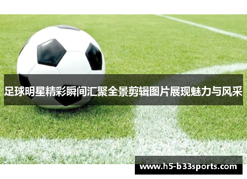 足球明星精彩瞬间汇聚全景剪辑图片展现魅力与风采