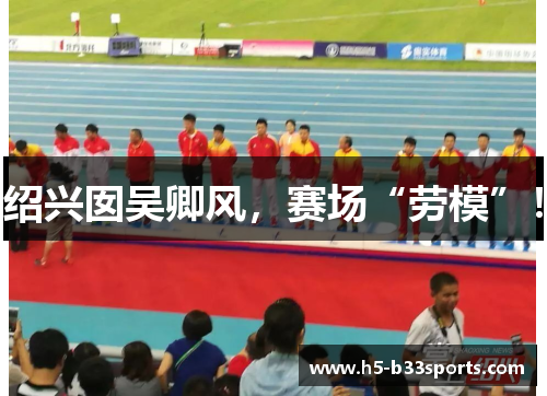 绍兴囡吴卿风，赛场“劳模”！